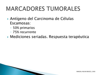    Antígeno del Carcinoma de Células
    Escamosas:
    ◦ 50% primarios
    ◦ 75% recurrente
   Mediciones seriadas. Respuesta terapéutica




                                        MANUAL INCAN MEXICO, 2000
 
