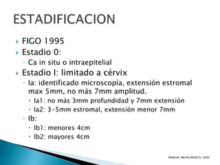    FIGO 1995
   Estadio 0:
    ◦ Ca in situ o intraepitelial
   Estadio I: limitado a cérvix
    ◦ Ia: identificado microscopía, extensión estromal
      max 5mm, no más 7mm amplitud.
       Ia1: no más 3mm profundidad y 7mm extensión
       Ia2: 3-5mm estromal, extensión menor 7mm
    ◦ Ib:
       Ib1: menores 4cm
       Ib2: mayores 4cm


                                              MANUAL INCAN MEXICO, 2000
 