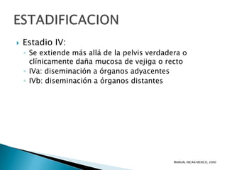    Estadio IV:
    ◦ Se extiende más allá de la pelvis verdadera o
      clínicamente daña mucosa de vejiga o recto
    ◦ IVa: diseminación a órganos adyacentes
    ◦ IVb: diseminación a órganos distantes




                                               MANUAL INCAN MEXICO, 2000
 
