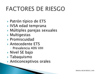    Patrón típico de ETS
   IVSA edad temprana
   Múltiples parejas sexuales
   Multigestas
   Promiscuidad
   Antecedente ETS
    ◦ Prevalencia 40% VIH
   Nivel SE bajo
   Tabaquismo
   Anticonceptivos orales

                                 MANUAL INCAN MEXICO, 2000
 