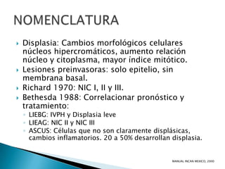    Displasia: Cambios morfológicos celulares
    núcleos hipercromáticos, aumento relación
    núcleo y citoplasma, mayor índice mitótico.
   Lesiones preinvasoras: solo epitelio, sin
    membrana basal.
   Richard 1970: NIC I, II y III.
   Bethesda 1988: Correlacionar pronóstico y
    tratamiento:
    ◦ LIEBG: IVPH y Displasia leve
    ◦ LIEAG: NIC II y NIC III
    ◦ ASCUS: Células que no son claramente displásicas,
      cambios inflamatorios. 20 a 50% desarrollan displasia.


                                                  MANUAL INCAN MEXICO, 2000
 