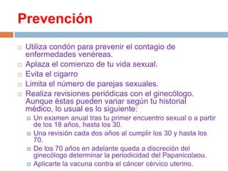 Prevención







Utiliza condón para prevenir el contagio de
enfermedades venéreas.
Aplaza el comienzo de tu vida sexual.
Evita el cigarro
Limita el número de parejas sexuales.
Realiza revisiones periódicas con el ginecólogo.
Aunque éstas pueden variar según tu historial
médico, lo usual es lo siguiente:





Un examen anual tras tu primer encuentro sexual o a partir
de los 18 años, hasta los 30.
Una revisión cada dos años al cumplir los 30 y hasta los
70.
De los 70 años en adelante queda a discreción del
ginecólogo determinar la periodicidad del Papanicolaou.
Aplicarte la vacuna contra el cáncer cérvico uterino.

 