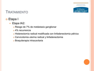 TRATAMIENTO
 Etapa I
 Etapa IA2:
 Riesgo de 7% de metástasis ganglionar
 4% recurrencia
 Histerectomía radical modificada con linfadenectomia pélvica
 Cervicotomia uterina radical y linfadenectomia
 Braquiterapia intracavitaria
 