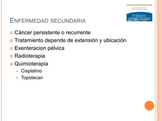 ENFERMEDAD SECUNDARIA
 Cáncer persistente o recurrente
 Tratamiento depende de extensión y ubicación
 Exenteracion pélvica
 Radioterapia
 Quimioterapia
 Cisplatino
 Topotecan
 