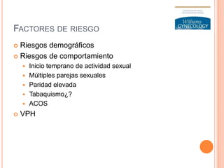 FACTORES DE RIESGO
 Riesgos demográficos
 Riesgos de comportamiento
 Inicio temprano de actividad sexual
 Múltiples parejas sexuales
 Paridad elevada
 Tabaquismo¿?
 ACOS
 VPH
 