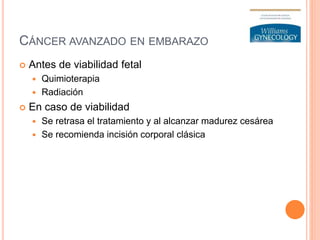 CÁNCER AVANZADO EN EMBARAZO
 Antes de viabilidad fetal
 Quimioterapia
 Radiación
 En caso de viabilidad
 Se retrasa el tratamiento y al alcanzar madurez cesárea
 Se recomienda incisión corporal clásica
 