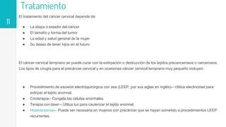 Tratamiento
El tratamiento del cáncer cervical depende de:
● La etapa o estadio del cáncer
● El tamaño y forma del tumor
● La edad y salud general de la mujer
● Su deseo de tener hijos en el futuro
El cáncer cervical temprano se puede curar con la extirpación o destrucción de los tejidos precancerosos o cancerosos.
Los tipos de cirugía para el precáncer cervical y en ocasiones cáncer cervical temprano muy pequeño incluyen:
● Procedimiento de escisión electroquirúrgica con asa (LEEP, por sus siglas en inglés)-- Utiliza electricidad para
extirpar el tejido anormal.
● Crioterapia-- Congela las células anormales.
● Terapia con láser-- Utiliza luz para cauterizar el tejido anormal.
● Histerectomía-- Puede ser necesaria en mujeres con precáncer que se hayan sometido a procedimientos LEEP
recurrentes.
11
 