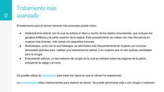 Tratamiento más
avanzado
El tratamiento para el cáncer cervical más avanzado puede incluir:
● Histerectomía radical, con la cual se extirpa el útero y mucho de los tejidos circundantes, que incluyen los
ganglios linfáticos y la parte superior de la vagina. Este procedimiento se realiza con más frecuencia en
mujeres más jóvenes, más sanas con pequeños tumores.
● Radioterapia, junto con la quimioterapia, se administra más frecuentemente en mujeres con tumores
demasiado grandes para realizar una histerectomía radical, o en mujeres que no son buenas candidatas
para la cirugía.
● Evisceración pélvica, un tipo extremo de cirugía en la cual se extirpan todos los órganos de la pelvis,
incluyendo la vejiga y el recto.
Es posible utilizar la radioterapia para tratar los casos en que el cáncer ha reaparecido.
La quimioterapia utiliza medicamentos para destruir el cáncer. Se puede administrar sola o con cirugía o radiación.
12
 