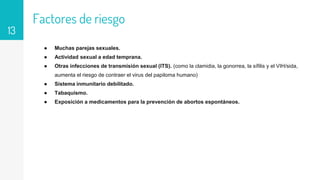 Factores de riesgo
● Muchas parejas sexuales.
● Actividad sexual a edad temprana.
● Otras infecciones de transmisión sexual (ITS). (como la clamidia, la gonorrea, la sífilis y el VIH/sida,
aumenta el riesgo de contraer el virus del papiloma humano)
● Sistema inmunitario debilitado.
● Tabaquismo.
● Exposición a medicamentos para la prevención de abortos espontáneos.
13
 