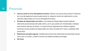 Prevención
● Vacuna contra el virus del papiloma humano. Recibir una vacuna para prevenir la infección
por virus del papiloma humano puede reducir el riesgo de cáncer de cuello uterino y otros
cánceres relacionados con el virus del papiloma humano.
● Pruebas de Papanicolaou de rutina. Las pruebas de Papanicolaou pueden detectar
afecciones precancerosas del cuello uterino, por lo que pueden ser monitoreadas o tratadas
para prevenir este tipo de cáncer. La mayoría de las organizaciones médicas sugieren
comenzar con las pruebas de Papanicolaou de rutina a la edad de 21 años y repetirlas cada
pocos años.
● Relaciones sexuales seguras. medidas para prevenir las infecciones de transmisión sexual,
como usar un condón y limitar el número de parejas sexuales que tengas.
● No fumar
14
 