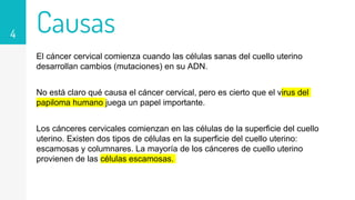 Causas
El cáncer cervical comienza cuando las células sanas del cuello uterino
desarrollan cambios (mutaciones) en su ADN.
No está claro qué causa el cáncer cervical, pero es cierto que el virus del
papiloma humano juega un papel importante.
Los cánceres cervicales comienzan en las células de la superficie del cuello
uterino. Existen dos tipos de células en la superficie del cuello uterino:
escamosas y columnares. La mayoría de los cánceres de cuello uterino
provienen de las células escamosas.
4
 