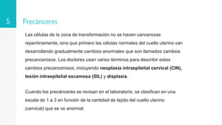 Precánceres
Las células de la zona de transformación no se hacen cancerosas
repentinamente, sino que primero las células normales del cuello uterino van
desarrollando gradualmente cambios anormales que son llamados cambios
precancerosos. Los doctores usan varios términos para describir estos
cambios precancerosos, incluyendo neoplasia intraepitelial cervical (CIN),
lesión intraepitelial escamosa (SIL) y displasia.
Cuando los precánceres se revisan en el laboratorio, se clasifican en una
escala de 1 a 3 en función de la cantidad de tejido del cuello uterino
(cervical) que se ve anormal.
5
 