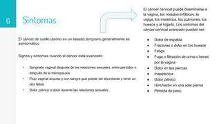 Síntomas
El cáncer de cuello uterino en un estadio temprano generalmente es
asintomático
Signos y síntomas cuando el cáncer está avanzado:
▹ Sangrado vaginal después de las relaciones sexuales, entre períodos o
después de la menopausia
▹ Flujo vaginal acuoso y con sangre que puede ser abundante y tener un
olor fétido
▹ Dolor pélvico o dolor durante las relaciones sexuales
6
El cáncer cervical puede diseminarse a
la vagina, los nódulos linfáticos, la
vejiga, los intestinos, los pulmones, los
huesos y al hígado. Los síntomas del
cáncer cervical avanzado pueden ser:
● Dolor de espalda
● Fracturas o dolor en los huesos
● Fatiga
● Fuga o filtración de orina o heces
por la vagina
● Dolor en las piernas
● Inapetencia
● Dolor pélvico
● Hinchazón en una sola pierna
● Pérdida de peso
 