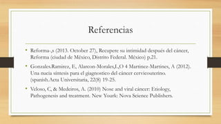 Referencias
• Reforma-,s (2013. October 27), Recupere su intimidad después del cáncer,
Reforma (ciudad de México, Distrito Federal. México) p.21.

• Gonzales.Ramirez, E, Alarcon-Morales,L,O 4 Martinez-Martines, A (2012).
Una nucia síntesis para el giagnostico del cáncer cervicouterino.
(spanish.Acta Universitaria, 22(8) 19-25.

• Veloso, C, & Medeiros, A. (2010) Nose and viral cáncer: Etiology,
Pathogenesis and treatment. New Yourk: Nova Science Publishers.

 