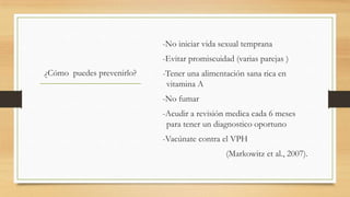 -No iniciar vida sexual temprana
-Evitar promiscuidad (varias parejas )
¿Cómo puedes prevenirlo?

-Tener una alimentación sana rica en
vitamina A
-No fumar

-Acudir a revisión medica cada 6 meses
para tener un diagnostico oportuno
-Vacúnate contra el VPH
(Markowitz et al., 2007).

 
