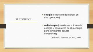 • cirugía (extracción del cáncer en
TRATAMIENTO

una operación)

• radioterapia (uso de rayos X de alta
energía u otros rayos de alta energía
para eliminar las células
cancerosas)
(Weistock, Berman, y Cates, 2004).

 