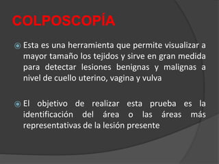 COLPOSCOPÍA
⦿ Esta es una herramienta que permite visualizar a
mayor tamaño los tejidos y sirve en gran medida
para detectar lesiones benignas y malignas a
nivel de cuello uterino, vagina y vulva
⦿ El objetivo de realizar esta prueba es la
identificación del área o las áreas más
representativas de la lesión presente
 