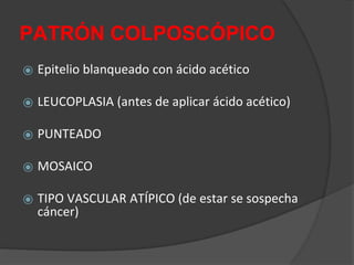 PATRÓN COLPOSCÓPICO
⦿ Epitelio blanqueado con ácido acético
⦿ LEUCOPLASIA (antes de aplicar ácido acético)
⦿ PUNTEADO
⦿ MOSAICO
⦿ TIPO VASCULAR ATÍPICO (de estar se sospecha
cáncer)
 