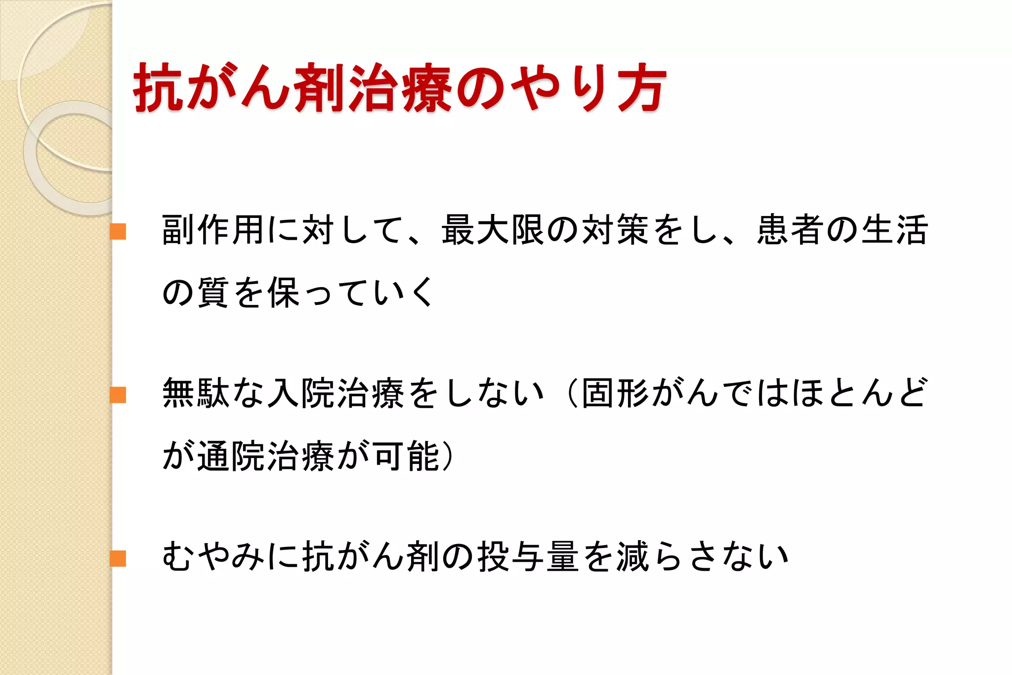 抗がん剤治療のやり方
 副作用に対して、最大限の対策をし、患者の生活
の質を保っていく
 無駄な入院治療をしない（固形がんではほとんど
が通院治療が可能）
 むやみに抗がん剤の投与量を減らさない
 