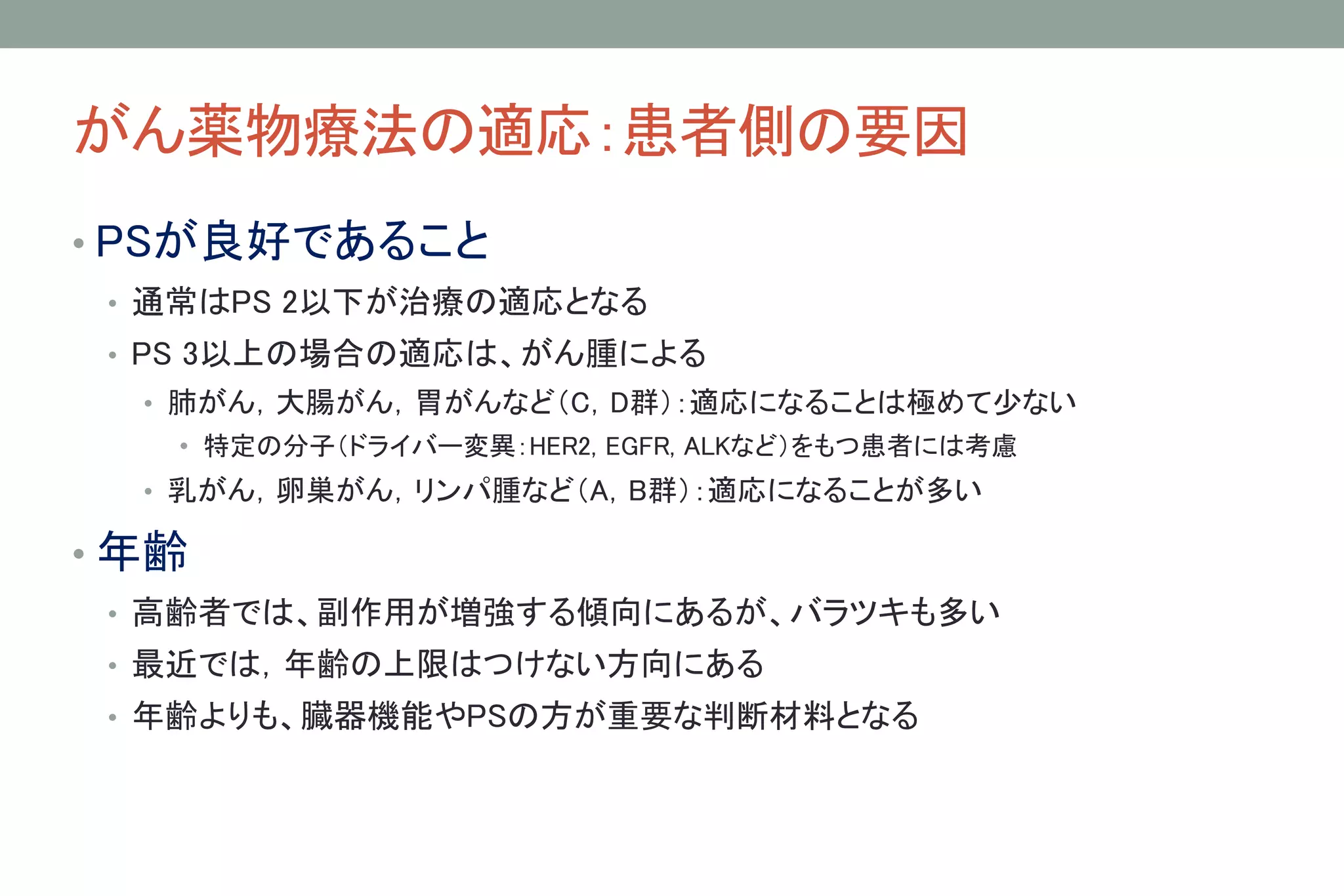 がん薬物療法の適応：患者側の要因
• PSが良好であること
• 通常はPS 2以下が治療の適応となる
• PS 3以上の場合の適応は、がん腫による
• 肺がん，大腸がん，胃がんなど（C，D群）：適応になることは極めて少ない
• 特定の分子（ドライバー変異：HER2, EGFR, ALKなど）をもつ患者には考慮
• 乳がん，卵巣がん，リンパ腫など（A，B群）：適応になることが多い
• 年齢
• 高齢者では、副作用が増強する傾向にあるが、バラツキも多い
• 最近では，年齢の上限はつけない方向にある
• 年齢よりも、臓器機能やPSの方が重要な判断材料となる
 
