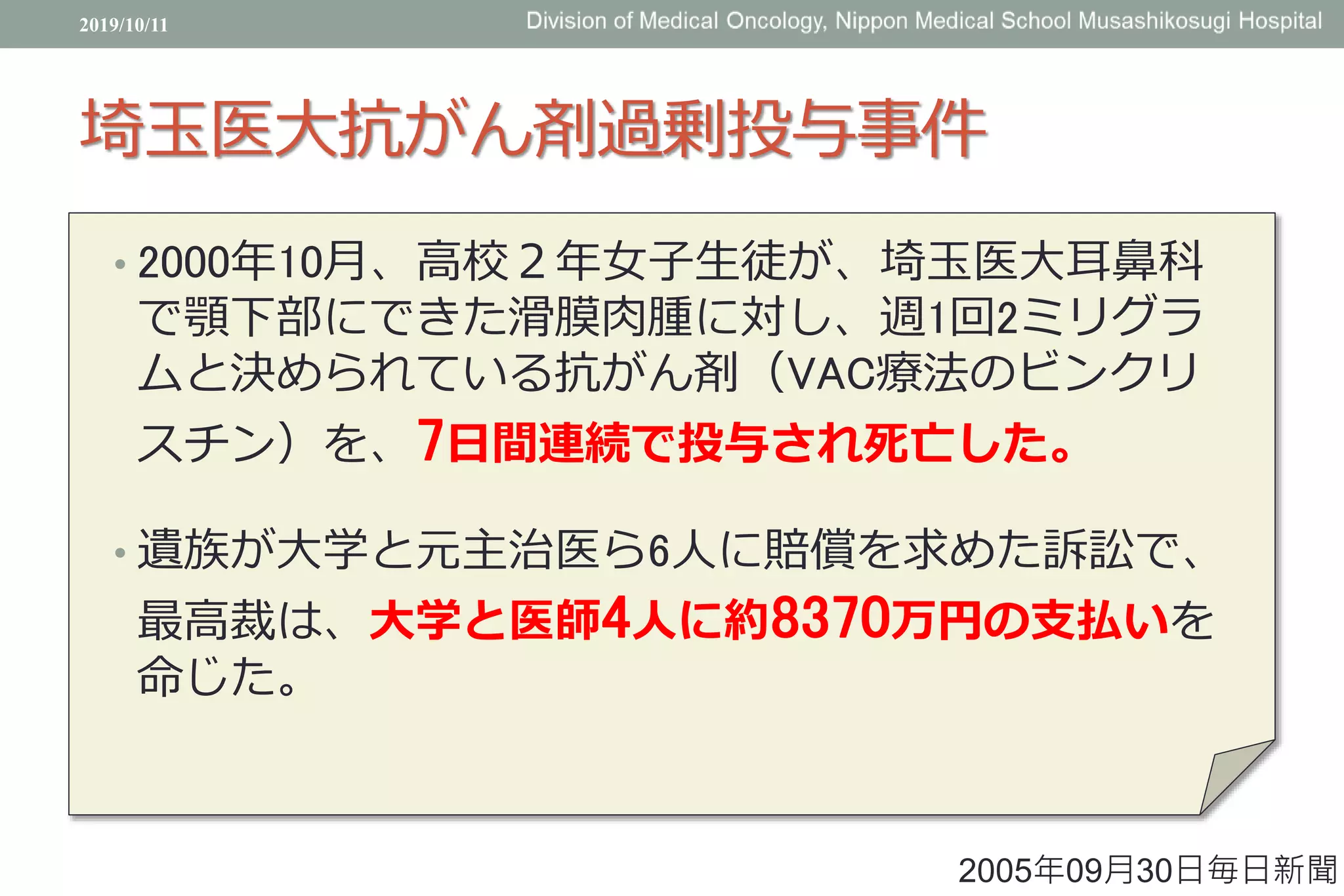 埼玉医大抗がん剤過剰投与事件
• 2000年10月、高校２年女子生徒が、埼玉医大耳鼻科
で顎下部にできた滑膜肉腫に対し、週1回2ミリグラ
ムと決められている抗がん剤（VAC療法のビンクリ
スチン）を、7日間連続で投与され死亡した。
• 遺族が大学と元主治医ら6人に賠償を求めた訴訟で、
最高裁は、大学と医師4人に約8370万円の支払いを
命じた。
2019/10/11
2005年09月30日毎日新聞
 