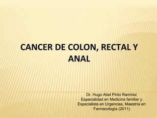 CANCER DE COLON, RECTAL Y
          ANAL


                Dr. Hugo Abel Pinto Ramírez
             Especialidad en Medicina familiar y
            Especialista en Urgencias, Maestría en
                     Farmacología (2011)
 