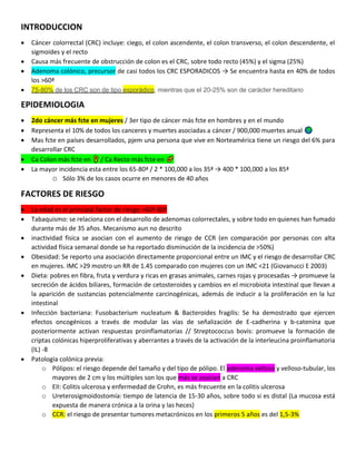 INTRODUCCION
• Cáncer colorrectal (CRC) incluye: ciego, el colon ascendente, el colon transverso, el colon descendente, el
sigmoides y el recto
• Causa más frecuente de obstrucción de colon es el CRC, sobre todo recto (45%) y el sigma (25%)
• Adenoma colónico, precursor de casi todos los CRC ESPORADICOS → Se encuentra hasta en 40% de todos
los >60ª
• 75-80% de los CRC son de tipo esporádico, mientras que el 20-25% son de carácter hereditario
EPIDEMIOLOGIA
• 2do cáncer más fcte en mujeres / 3er tipo de cáncer más fcte en hombres y en el mundo
• Representa el 10% de todos los canceres y muertes asociadas a cáncer / 900,000 muertes anual
• Mas fcte en países desarrollados, pjem una persona que vive en Norteamérica tiene un riesgo del 6% para
desarrollar CRC
• Ca Colon más fcte en / Ca Recto más fcte en
• La mayor incidencia esta entre los 65-80ª / 2 * 100,000 a los 35ª → 400 * 100,000 a los 85ª
o Sólo 3% de los casos ocurre en menores de 40 años
FACTORES DE RIESGO
• La edad es el principal factor de riesgo >60ª-80ª
• Tabaquismo: se relaciona con el desarrollo de adenomas colorrectales, y sobre todo en quienes han fumado
durante más de 35 años. Mecanismo aun no descrito
• inactividad física se asocian con el aumento de riesgo de CCR (en comparación por personas con alta
actividad física semanal donde se ha reportado disminución de la incidencia de >50%)
• Obesidad: Se reporto una asociación directamente proporcional entre un IMC y el riesgo de desarrollar CRC
en mujeres. IMC >29 mostro un RR de 1.45 comparado con mujeres con un IMC <21 (Giovanucci E 2003)
• Dieta: pobres en fibra, fruta y verdura y ricas en grasas animales, carnes rojas y procesadas → promueve la
secreción de ácidos biliares, formación de cetosteroides y cambios en el microbiota intestinal que llevan a
la aparición de sustancias potencialmente carcinogénicas, además de inducir a la proliferación en la luz
intestinal
• Infección bacteriana: Fusobacterium nucleatum & Bacteroides fragilis: Se ha demostrado que ejercen
efectos oncogénicos a través de modular las vías de señalización de E-cadherina y b-catenina que
posteriormente activan respuestas proinflamatorias // Streptococcus bovis: promueve la formación de
criptas colónicas hiperproliferativas y aberrantes a través de la activación de la interleucina proinflamatoria
(IL) -8
• Patología colónica previa:
o Pólipos: el riesgo depende del tamaño y del tipo de pólipo. El adenoma velloso y velloso-tubular, los
mayores de 2 cm y los múltiples son los que más se asocian a CRC
o EII: Colitis ulcerosa y enfermedad de Crohn, es más frecuente en la colitis ulcerosa
o Ureterosigmoidostomía: tiempo de latencia de 15-30 años, sobre todo si es distal (La mucosa está
expuesta de manera crónica a la orina y las heces)
o CCR: el riesgo de presentar tumores metacrónicos en los primeros 5 años es del 1,5-3%
 