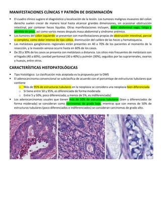 MANIFESTACIONES CLÍNICAS Y PATRÓN DE DISEMINACIÓN
▪ El cuadro clínico sugiere el diagnóstico y localización de la lesión. Los tumores malignos invasores del colon
derecho suelen crecer de manera local hasta alcanzar grandes dimensiones, sin ocasionar obstrucción
intestinal, por contener heces líquidas. Otras manifestaciones incluyen, dolor abdominal vago, fatiga y
pérdida de peso, así como varios meses después masa abdominal y síndrome anémico.
▪ Los tumores del colon izquierdo se presentan con manifestaciones propias de obstrucción intestinal, parcial
o completa, como dolor intenso de tipo cólico, disminución del calibre de las heces y hematoquecia.
▪ Las metástasis ganglionares regionales están presentes en 40 a 70% de los pacientes al momento de la
resección, y la invasión venosa ocurre hasta en 60% de los casos.
▪ De 20 a 30% de los casos se presenta con metástasis a distancia. Los sitios más frecuentes de metástasis son
el hígado (40 a 60%), cavidad peritoneal (30 a 40%) y pulmón (30%), seguidos por las suprarrenales, ovarios
y huesos, entre otros.
CARACTERÍSTICAS HISTOPATOLÓGICAS
▪ Tipo histológico. La clasificación más aceptada es la propuesta por la OMS
▪ El adenocarcinoma convencional se subclasifica de acuerdo con el porcentaje de estructuras tubulares que
contiene
o Más de 95% de estructuras tubulares en la neoplasia se considera una neoplasia bien diferenciada
o Si tiene entre 50 y 95%, es diferenciada de forma moderada
o Entre 5 y 50%, poco diferenciada; y menos de 5%, es indiferenciada}
▪ Los adenocarcinomas usuales que tienen más de 50% de estructuras tubulares (bien y diferenciados de
forma moderada) se consideran como carcinomas de grado bajo, mientras que con menos de 50% de
estructuras tubulares (poco diferenciados e indiferenciados) se consideran carcinomas de grado alto.
 