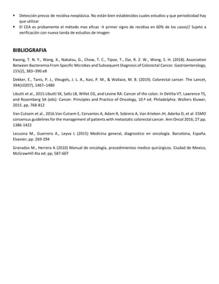 ▪ Detección precoz de recidiva neoplásica. No están bien establecidos cuales estudios y que periodicidad hay
que utilizar
▪ El CEA es probamente el método mas eficaz → primer signo de recidiva en 60% de los casos// Sujeto a
verificación con nueva tanda de estudios de imagen
BIBLIOGRAFIA
Kwong, T. N. Y., Wang, X., Nakatsu, G., Chow, T. C., Tipoe, T., Dai, R. Z. W., Wong, S. H. (2018). Association
Between Bacteremia From Specific Microbes and Subsequent Diagnosis of Colorectal Cancer. Gastroenterology,
155(2), 383–390.e8
Dekker, E., Tanis, P. J., Vleugels, J. L. A., Kasi, P. M., & Wallace, M. B. (2019). Colorectal cancer. The Lancet,
394(10207), 1467–1480
Libutti et al., 2015.Libutti SK, Saltz LB, Willet CG, and Levine RA: Cancer of the colon. In DeVita VT, Lawrence TS,
and Rosemberg SA (eds): Cancer. Principles and Practice of Oncology, 10.ª ed. Philadelphia: Wolters Kluwer,
2015. pp. 768-812
Van Cutsem et al., 2016.Van Cutsem E, Cervantes A, Adam R, Sobrero A, Van Krieken JH, Aderka D, et al: ESMO
consensus guidelines for the management of patients with metastatic colorectal cancer. Ann Oncol 2016; 27:pp.
1386-1422
Lecuona M., Guerrero A., Leyva L (2015) Medicina general, diagnostico en oncología. Barcelona, España.
Elsevier; pp: 269-294
Granados M., Herrera A (2010) Manual de oncología, procedimientos medico quirúrgicos. Ciudad de Mexico,
McGrawHill 4ta ed: pp; 587-607
 