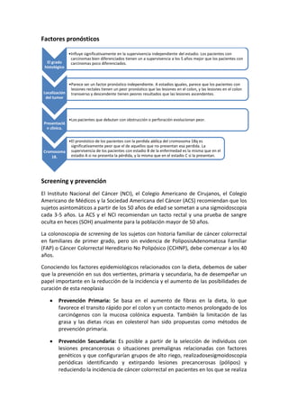Factores pronósticos

El grado
histológico

•Influye significativamente en la supervivencia independiente del estadio. Los pacientes con
carcinomas bien diferenciados tienen un a supervivencia a los 5 años mejor que los pacientes con
carcinomas poco diferenciados.

•Parece ser un factor pronóstico independiente. A estadios iguales, parece que los pacientes con
lesiones rectales tienen un peor pronóstico que las lesiones en el colon, y las lesiones en el colon
Localización transverso y descendente tienen peores resultados que las lesiones ascendentes.
del tumor

Presentació
n clínica.

•Los pacientes que debutan con obstrucción o perforación evolucionan peor.

•El pronóstico de los pacientes con la perdida alélica del cromosoma 18q es
significativamente peor que el de aquellos que no presentan esa perdida. La
Cromosoma supervivencia de los pacientes con estadio B de la enfermedad es la misma que en el
estadio A si no presenta la pérdida, y la misma que en el estadio C si la presentan.
18.

Screening y prevención
El Instituto Nacional del Cáncer (NCI), el Colegio Americano de Cirujanos, el Colegio
Americano de Médicos y la Sociedad Americana del Cáncer (ACS) recomiendan que los
sujetos asintomáticos a partir de los 50 años de edad se sometan a una sigmoidoscopia
cada 3-5 años. La ACS y el NCI recomiendan un tacto rectal y una prueba de sangre
oculta en heces (SOH) anualmente para la población mayor de 50 años.
La colonoscopia de screening de los sujetos con historia familiar de cáncer colorrectal
en familiares de primer grado, pero sin evidencia de PoliposisAdenomatosa Familiar
(FAP) o Cáncer Colorrectal Hereditario No Polipósico (CCHNP), debe comenzar a los 40
años.
Conociendo los factores epidemiológicos relacionados con la dieta, debemos de saber
que la prevención en sus dos vertientes, primaria y secundaria, ha de desempeñar un
papel importante en la reducción de la incidencia y el aumento de las posibilidades de
curación de esta neoplasia
Prevención Primaria: Se basa en el aumento de fibras en la dieta, lo que
favorece el transito rápido por el colon y un contacto menos prolongado de los
carcinógenos con la mucosa colónica expuesta. También la limitación de las
grasa y las dietas ricas en colesterol han sido propuestas como métodos de
prevención primaria.
Prevención Secundaria: Es posible a partir de la selección de individuos con
lesiones precancerosas o situaciones premalignas relacionadas con factores
genéticos y que configurarían grupos de alto riego, realizadosesigmoidoscopia
periódicas identificando y extirpando lesiones precancerosas (pólipos) y
reduciendo la incidencia de cáncer colorrectal en pacientes en los que se realiza

 