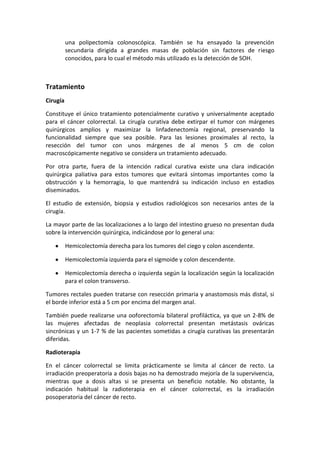 una polipectomía colonoscópica. También se ha ensayado la prevención
secundaria dirigida a grandes masas de población sin factores de riesgo
conocidos, para lo cual el método más utilizado es la detección de SOH.

Tratamiento
Cirugía
Constituye el único tratamiento potencialmente curativo y universalmente aceptado
para el cáncer colorrectal. La cirugía curativa debe extirpar el tumor con márgenes
quirúrgicos amplios y maximizar la linfadenectomía regional, preservando la
funcionalidad siempre que sea posible. Para las lesiones proximales al recto, la
resección del tumor con unos márgenes de al menos 5 cm de colon
macroscópicamente negativo se considera un tratamiento adecuado.
Por otra parte, fuera de la intención radical curativa existe una clara indicación
quirúrgica paliativa para estos tumores que evitará síntomas importantes como la
obstrucción y la hemorragia, lo que mantendrá su indicación incluso en estadios
diseminados.
El estudio de extensión, biopsia y estudios radiológicos son necesarios antes de la
cirugía.
La mayor parte de las localizaciones a lo largo del intestino grueso no presentan duda
sobre la intervención quirúrgica, indicándose por lo general una:
Hemicolectomía derecha para los tumores del ciego y colon ascendente.
Hemicolectomía izquierda para el sigmoide y colon descendente.
Hemicolectomía derecha o izquierda según la localización según la localización
para el colon transverso.
Tumores rectales pueden tratarse con resección primaria y anastomosis más distal, si
el borde inferior está a 5 cm por encima del margen anal.
También puede realizarse una ooforectomía bilateral profiláctica, ya que un 2-8% de
las mujeres afectadas de neoplasia colorrectal presentan metástasis ováricas
sincrónicas y un 1-7 % de las pacientes sometidas a cirugía curativas las presentarán
diferidas.
Radioterapia
En el cáncer colorrectal se limita prácticamente se limita al cáncer de recto. La
irradiación preoperatoria a dosis bajas no ha demostrado mejoría de la supervivencia,
mientras que a dosis altas si se presenta un beneficio notable. No obstante, la
indicación habitual la radioterapia en el cáncer colorrectal, es la irradiación
posoperatoria del cáncer de recto.

 