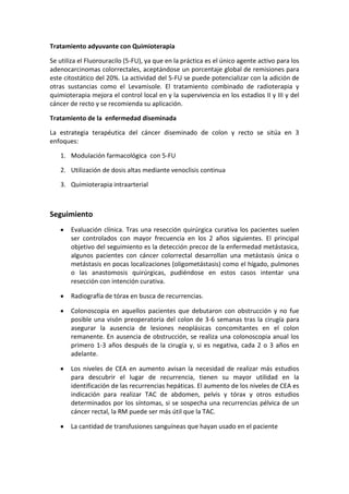 Tratamiento adyuvante con Quimioterapia
Se utiliza el Fluorouracilo (5-FU), ya que en la práctica es el único agente activo para los
adenocarcinomas colorrectales, aceptándose un porcentaje global de remisiones para
este citostático del 20%. La actividad del 5-FU se puede potencializar con la adición de
otras sustancias como el Levamisole. El tratamiento combinado de radioterapia y
quimioterapia mejora el control local en y la supervivencia en los estadios II y III y del
cáncer de recto y se recomienda su aplicación.
Tratamiento de la enfermedad diseminada
La estrategia terapéutica del cáncer diseminado de colon y recto se sitúa en 3
enfoques:
1. Modulación farmacológica con 5-FU
2. Utilización de dosis altas mediante venoclisis continua
3. Quimioterapia intraarterial

Seguimiento
Evaluación clínica. Tras una resección quirúrgica curativa los pacientes suelen
ser controlados con mayor frecuencia en los 2 años siguientes. El principal
objetivo del seguimiento es la detección precoz de la enfermedad metástasica,
algunos pacientes con cáncer colorrectal desarrollan una metástasis única o
metástasis en pocas localizaciones (oligometástasis) como el hígado, pulmones
o las anastomosis quirúrgicas, pudiéndose en estos casos intentar una
resección con intención curativa.
Radiografía de tórax en busca de recurrencias.
Colonoscopia en aquellos pacientes que debutaron con obstrucción y no fue
posible una visón preoperatoria del colon de 3-6 semanas tras la cirugía para
asegurar la ausencia de lesiones neoplásicas concomitantes en el colon
remanente. En ausencia de obstrucción, se realiza una colonoscopia anual los
primero 1-3 años después de la cirugía y, si es negativa, cada 2 o 3 años en
adelante.
Los niveles de CEA en aumento avisan la necesidad de realizar más estudios
para descubrir el lugar de recurrencia, tienen su mayor utilidad en la
identificación de las recurrencias hepáticas. El aumento de los niveles de CEA es
indicación para realizar TAC de abdomen, pelvis y tórax y otros estudios
determinados por los síntomas, si se sospecha una recurrencias pélvica de un
cáncer rectal, la RM puede ser más útil que la TAC.
La cantidad de transfusiones sanguíneas que hayan usado en el paciente

 