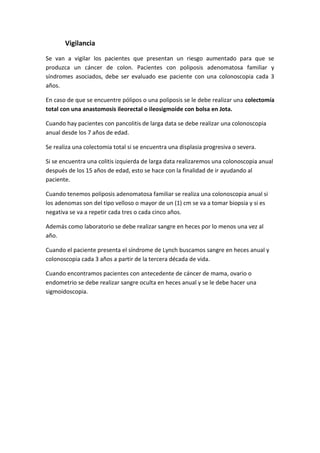 Vigilancia
Se van a vigilar los pacientes que presentan un riesgo aumentado para que se
produzca un cáncer de colon. Pacientes con poliposis adenomatosa familiar y
síndromes asociados, debe ser evaluado ese paciente con una colonoscopia cada 3
años.
En caso de que se encuentre pólipos o una poliposis se le debe realizar una colectomía
total con una anastomosis ileorectal o ileosigmoide con bolsa en Jota.
Cuando hay pacientes con pancolitis de larga data se debe realizar una colonoscopia
anual desde los 7 años de edad.
Se realiza una colectomia total si se encuentra una displasia progresiva o severa.
Si se encuentra una colitis izquierda de larga data realizaremos una colonoscopia anual
después de los 15 años de edad, esto se hace con la finalidad de ir ayudando al
paciente.
Cuando tenemos poliposis adenomatosa familiar se realiza una colonoscopia anual si
los adenomas son del tipo velloso o mayor de un (1) cm se va a tomar biopsia y si es
negativa se va a repetir cada tres o cada cinco años.
Además como laboratorio se debe realizar sangre en heces por lo menos una vez al
año.
Cuando el paciente presenta el síndrome de Lynch buscamos sangre en heces anual y
colonoscopia cada 3 años a partir de la tercera década de vida.
Cuando encontramos pacientes con antecedente de cáncer de mama, ovario o
endometrio se debe realizar sangre oculta en heces anual y se le debe hacer una
sigmoidoscopia.

 
