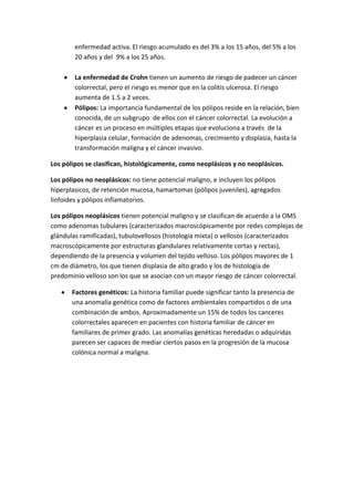enfermedad activa. El riesgo acumulado es del 3% a los 15 años, del 5% a los
20 años y del 9% a los 25 años.
La enfermedad de Crohn tienen un aumento de riesgo de padecer un cáncer
colorrectal, pero el riesgo es menor que en la colitis ulcerosa. El riesgo
aumenta de 1.5 a 2 veces.
Pólipos: La importancia fundamental de los pólipos reside en la relación, bien
conocida, de un subgrupo de ellos con el cáncer colorrectal. La evolución a
cáncer es un proceso en múltiples etapas que evoluciona a través de la
hiperplasia celular, formación de adenomas, crecimiento y displasia, hasta la
transformación maligna y el cáncer invasivo.
Los pólipos se clasifican, histológicamente, como neoplásicos y no neoplásicos.
Los pólipos no neoplásicos: no tiene potencial maligno, e incluyen los pólipos
hiperplasicos, de retención mucosa, hamartomas (pólipos juveniles), agregados
linfoides y pólipos inflamatorios.
Los pólipos neoplásicos tienen potencial maligno y se clasifican de acuerdo a la OMS
como adenomas tubulares (caracterizados macroscópicamente por redes complejas de
glándulas ramificadas), tubulovellosos (histología mixta) o vellosos (caracterizados
macroscópicamente por estructuras glandulares relativamente cortas y rectas),
dependiendo de la presencia y volumen del tejido velloso. Los pólipos mayores de 1
cm de diámetro, los que tienen displasia de alto grado y los de histología de
predominio velloso son los que se asocian con un mayor riesgo de cáncer colorrectal.
Factores genéticos: La historia familiar puede significar tanto la presencia de
una anomalía genética como de factores ambientales compartidos o de una
combinación de ambos. Aproximadamente un 15% de todos los canceres
colorrectales aparecen en pacientes con historia familiar de cáncer en
familiares de primer grado. Las anomalías genéticas heredadas o adquiridas
parecen ser capaces de mediar ciertos pasos en la progresión de la mucosa
colónica normal a maligna.

 