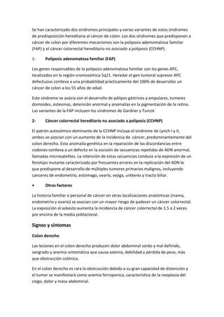 Se han caracterizado dos síndromes principales y varias variantes de estos síndromes
de predisposición hereditaria al cáncer de colon. Los dos síndromes que predisponen a
cáncer de colon por diferentes mecanismos son la poliposis ademomatosa familiar
(FAP) y el cáncer colorrectal hereditario no asociado a poliposis (CCHNP).
1-

Poliposis adenomatosa familiar (FAP)

Los genes responsables de la poliposis adenomatosa familiar son los genes APC,
localizados en la región cromosómica 5q21. Heredar el gen tumoral supresor APC
defectuoso conlleva a una probabilidad prácticamente del 100% de desarrollar un
cáncer de colon a los 55 años de edad.
Este síndrome se asocia con el desarrollo de pólipos gástricos y ampulares, tumores
dismoides, osteomas, detención anormal y anomalías en la pigmentación de la retina.
Las variantes de la FAP incluyen los síndromes de Gardner y Turcot.
2-

Cáncer colorrectal hereditario no asociado a poliposis (CCHNP)

El patrón autosómico dominante de la CCHNP incluye el síndrome de Lynch I y II,
ambos se asocian con un aumento de la incidencia de cáncer, predominantemente del
colon derecho. Esta anomalía genética en la reparación de las discordancias entre
codones conlleva a un defecto en la escisión de secuencias repetidas de ADN anormal,
llamadas microsatelites. La retención de estas secuencias conduce a la expresión de un
fenotipo mutante caracterizado por frecuentes errores en la replicación del ADN lo
que predispone al desarrollo de múltiples tumores primarios malignos, incluyendo
canceres de endometrio, estomago, ovario, vejiga, uréteres y tracto biliar.
•

Otros factores

La historia familiar o personal de cáncer en otras localizaciones anatómicas (mama,
endometrio y ovario) se asocian con un mayor riesgo de padecer un cáncer colorrectal.
La exposición al asbesto aumenta la incidencia de cáncer colorrectal de 1.5 a 2 veces
por encima de la media poblacional.

Signos y síntomas
Colon derecho
Las lesiones en el colon derecho producen dolor abdominal sordo y mal definido,
sangrado y anemia sintomática que causa astenia, debilidad y pérdida de peso, más
que obstrucción colónica.
En el colon derecho es rara la obstrucción debido a su gran capacidad de distención y
el tumor se manifestará como anemia ferropenica, característica de la neoplasia del
ciego, dolor y masa abdominal.

 