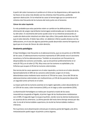 A partir del colon transverso el cambio en el ritmo en las disposiciones y del aspecto de
las heces en las zonas más distales son los síntomas más frecuentes, pudiendo
aparecer obstrucción. En la mitad de los casos la hemorragia que se convierte en el
síntoma más frecuente de los tumores del recto junto con el tenesmo.
Cáncer de colon izquierdo
Es más probable que estos pacientes noten un cambio en las defecaciones y
eliminación de sangre roja brillante (rectorragia) condicionados por la reducción de la
luz del colon. El crecimiento del tumor puede ocluir la luz intestinal provocando un
cuadro de obstrucción intestinal con dolor tipo cólico. Este puede obstruirse mas fácil
que el colon derecho. El dolor tipo cólico en abdomen inferior puede aliviarse con las
defecaciones, en el caso de algunos pacientes puede desarrollar anemia ferropenica al
igual que en el caso de Cáncer de colon derecho.

Anatomía patológica
El tipo histológico más frecuente es el adenocarcinoma, que se encuentra en el 90-95%
de los casos. El adenocarcinoma mucinoso representa el 10% siendo raro el carcinoma
escamoso y la forma adenoescamosa. También se encuentran con frecuencia no
despreciables los tumores carcinoides, que se encuentran preferentemente en el
recto (4-7%) y en el colon (2-7%). Muy raros son los tumores no epiteliales y los
linfomas que ocupan el 2% de los tumores colorrectales.
Dos tercios de los casos aparecen en el colon izquierdo y un tercio en el colon derecho.
Aproximadamente el 20% de los canceres colorrectales surgen en el recto,
detectándose estos mediante tacto rectal en el 75% de los casos. Cerca del 3% de los
adenocarcinomas colorrectales son multicentricos y el 2% de los pacientes desarrolla
un segundo tumor primario en el colon.
La mayor parte de los tumores asientan en la región sigmoide y colon descendente en
un 52% de los casos; colon transverso (16%) y en el ciego y colon ascendente (32%).
La diseminación hematógena se realiza por vía portal a través de los vasos
mesentéricos ocupando el hígado, el primer lugar de las localizaciones metástasicas
con el 40%. El segundo lugar lo ocupa el pulmón, siendo raras las demás localizaciones
en ausencia de las anteriores. La última porción del recto tiene drenaje venoso por dos
vías: la vía de la hemorroidales superiores y la vía de las hemorroidales medias e
inferiores.
Por la primera vía la diseminación entrará por el sistema portal del hígado y de allí la
metastatización podrá seguir al pulmón y otros órganos.

 