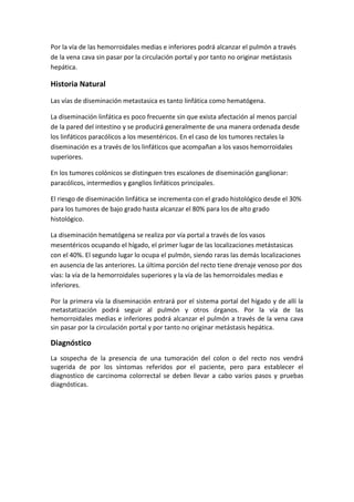 Por la vía de las hemorroidales medias e inferiores podrá alcanzar el pulmón a través
de la vena cava sin pasar por la circulación portal y por tanto no originar metástasis
hepática.

Historia Natural
Las vías de diseminación metastasica es tanto linfática como hematógena.
La diseminación linfática es poco frecuente sin que exista afectación al menos parcial
de la pared del intestino y se producirá generalmente de una manera ordenada desde
los linfáticos paracólicos a los mesentéricos. En el caso de los tumores rectales la
diseminación es a través de los linfáticos que acompañan a los vasos hemorroidales
superiores.
En los tumores colónicos se distinguen tres escalones de diseminación ganglionar:
paracólicos, intermedios y ganglios linfáticos principales.
El riesgo de diseminación linfática se incrementa con el grado histológico desde el 30%
para los tumores de bajo grado hasta alcanzar el 80% para los de alto grado
histológico.
La diseminación hematógena se realiza por vía portal a través de los vasos
mesentéricos ocupando el hígado, el primer lugar de las localizaciones metástasicas
con el 40%. El segundo lugar lo ocupa el pulmón, siendo raras las demás localizaciones
en ausencia de las anteriores. La última porción del recto tiene drenaje venoso por dos
vías: la vía de la hemorroidales superiores y la vía de las hemorroidales medias e
inferiores.
Por la primera vía la diseminación entrará por el sistema portal del hígado y de allí la
metastatización podrá seguir al pulmón y otros órganos. Por la vía de las
hemorroidales medias e inferiores podrá alcanzar el pulmón a través de la vena cava
sin pasar por la circulación portal y por tanto no originar metástasis hepática.

Diagnóstico
La sospecha de la presencia de una tumoración del colon o del recto nos vendrá
sugerida de por los síntomas referidos por el paciente, pero para establecer el
diagnostico de carcinoma colorrectal se deben llevar a cabo varios pasos y pruebas
diagnósticas.

 