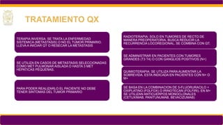 TERAPIA INVERSA: SE TRATA LA ENFERMEDAD
SISTEMICA (METASTASIS) O NO EL TUMOR PRIMARIO.
LLEVA A INICIAR QT O RESECAR LA METASTASIS
SE UTILIZA EN CASOS DE METASTASIS SELECCIONADAS
COMO MET PULMONAR AISLADA O HASTA 3 MET
HEPATICAS PEQUEÑAS.
PARA PODER REALIZARLO EL PACIENTE NO DEBE
TENER SINTOMAS DEL TUMOR PRIMARIO
TRATAMIENTO QX
RADIOTERAPIA: SOLO EN TUMORES DE RECTO DE
MANERA PREOPERATORIA. BUSCA REDUCIR LA
RECURRENCIA LOCOREGIONAL. SE COMBINA CON QT.
SE ADMINISTRAR EN PACIENTES CON TUMORES
GRANDES (T3 T4) O CON GANGLIOS POSITIVOS (N+)
QUIMIOTERAPIA: SE UTILIZA PARA AUMENTAR LA
SOBREVIDA. ESTA INDICADA EN PACIENTES CON N+ O
M+
SE BASA EN LA COMBINACION DE 5-FLUORURACILO +
OXIPLATINO (FOLFOX) O IRINOTECAN (FOLFIRI). EN M+
SE UTILIZAN ANTICUERPOS MONOCLONALES
(CETUXIMAB, PANITUNUMAB, BEVACIZUMAB)
 