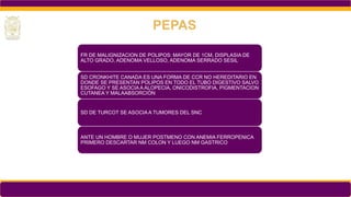 FR DE MALIGNIZACION DE POLIPOS: MAYOR DE 1CM, DISPLASIA DE
ALTO GRADO, ADENOMA VELLOSO, ADENOMA SERRADO SESIL
SD CRONKHITE CANADA ES UNA FORMA DE CCR NO HEREDITARIO EN
DONDE SE PRESENTAN POLIPOS EN TODO EL TUBO DIGESTIVO SALVO
ESOFAGO Y SE ASOCIA A ALOPECIA, ONICODISTROFIA, PIGMENTACION
CUTANEA Y MALAABSORCIÓN
SD DE TURCOT SE ASOCIA A TUMORES DEL SNC
ANTE UN HOMBRE O MUJER POSTMENO CON ANEMIA FERROPENICA
PRIMERO DESCARTAR NM COLON Y LUEGO NM GASTRICO
PEPAS
 