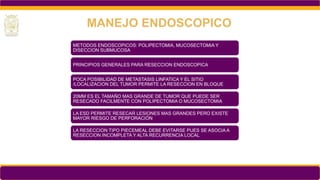 METODOS ENDOSCOPICOS: POLIPECTOMIA, MUCOSECTOMIA Y
DISECCION SUBMUCOSA
PRINCIPIOS GENERALES PARA RESECCION ENDOSCOPICA
POCA POSIBILIDAD DE METASTASIS LINFATICA Y EL SITIO
/LOCALIZACION DEL TUMOR PERMITE LA RESECCION EN BLOQUE
20MM ES EL TAMAÑO MAS GRANDE DE TUMOR QUE PUEDE SER
RESECADO FACILMENTE CON POLIPECTOMIA O MUCOSECTOMIA
LA ESD PERMITE RESECAR LESIONES MAS GRANDES PERO EXISTE
MAYOR RIESGO DE PERFORACIÓN
LA RESECCION TIPO PIECEMEAL DEBE EVITARSE PUES SE ASOCIA A
RESECCION INCOMPLETA Y ALTA RECURRENCIA LOCAL
MANEJO ENDOSCOPICO
 
