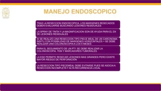 TRAS LA RESECCION ENDOSCOPICA, LOS MARGENES RESECADOS
DEBEN EVALUARSE BUSCANDO LESIONES RESIDUALES
LA SPRAY DE TINTA Y LA MAGNIFICACION SON DE AYUDA PARA EL DX
DE LESIONES RESIDUALES
SI SE REALIZO UNA RESECCION TIPO PIECE MEAL DE UN CARCINOMA
INSITU CON POSIBILIDAD DE MARGENES HORIZONTALES + SE DEBE
REALIZAR UNA COLONOSCOPIA A LOS 6 MESES
PARA EL SEGUIMIENTO DE UN PT1 SE DEBE REALIZAR LA
COLONOSCOPIA, TEM Y MARCADORES TUMORALES
LA ESD PERMITE RESECAR LESIONES MAS GRANDES PERO EXISTE
MAYOR RIESGO DE PERFORACIÓN
LA RESECCION TIPO PIECEMEAL DEBE EVITARSE PUES SE ASOCIA A
RESECCION INCOMPLETA Y ALTA RECURRENCIA LOCAL
MANEJO ENDOSCOPICO
 