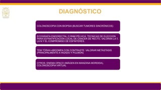 COLONOSCOPIA CON BIOPSIA (BUSCAR TUMORES SINCRÓNICOS)
ECOGRAFÍA ENDORECTAL O RNM PÉLVICA: TECNICAS DE ELECCION
PARA ESTRATIFICACION LOCAL DE CANCER DE RECTO. VALORAN LA T,
LA N Y EL COMPROMISO DE ESFINTERES.
TEM TÓRAX-ABDOMEN CON CONTRASTE: VALORAR METASTASIS
(PRINCIPALMENTE A HIGADO Y PULMON)
OTROS: ENEMA OPACO (IMÁGEN EN MANZANA MORDIDA),
COLONOSCOPIA VIRTUAL
DIAGNÓSTICO
 