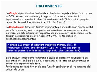 TRATAMIENTO La  Cirugía  sigue siendo actualmente el tratamiento potencialmente curativo    50% recaen. Las tecnicas quirurgicas utilizadas son colectomia laparoscopica o colectomia abierta: hemicolectomía  (dcha o izda)  + ganglios regionales (colon). Excisión mesorectal total (recto). La   Radioterapia   tiene una función importante en pacientes con cáncer rectal pero la función adyuvante en pacientes con cáncer de colon no esta bien definida. Un solo estudio retrospectivo de una sola institución indicó cierta función en pacientes de alto riesgo  (T4 o T3, N1-N2  del colon ascendente/descendente). A phase III study of adjuvant radiation therapy (RT), 5-fluoruracil (5-FU), and levamisole (LEV) vs 5-FU and LEV in selected patients with resected high risk colon cancer(1999). Este ensayo clínico cerró temprano a causa de captación insuficiente de pacientes, y el análisis de los 222 pacientes no mostró ninguna ventaja en cuanto a la supervivencia total.   Por lo tanto no tiene hoy en día una función estándar en el tratamiento del cáncer de colon 