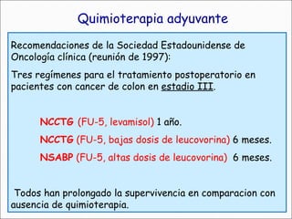 Recomendaciones de la Sociedad Estadounidense de Oncología clínica (reunión de 1997): Tres regímenes para el tratamiento postoperatorio en pacientes con cancer de colon en  estadio III .  NCCTG  (FU-5, levamisol)  1 año. NCCTG  (FU-5, bajas dosis de leucovorina)  6 meses. NSABP  (FU-5, altas dosis de leucovorina)   6 meses. Todos han prolongado la supervivencia en comparacion con ausencia de quimioterapia. Quimioterapia adyuvante 