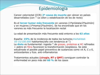 Epidemiología Cancer colorrectal (CCR)  2ª causa de muerte  por cáncer en países desarrollados (con    ca cólon y estabilización de los de recto) Es el  tercer   tumor más frecuente  en varones (1ºpróstata/2ºpulmón) y en mujeres (1ºmama/2ºpulmón). Se ha encontrado que en los varones es más frecuente la localización rectal La edad de presentación más frecuente está entorno a los  62 años España:  15%  de la incidencia de todos los tumores; mortalidad: 10-15/100.000  habitantes/año con tendencia al   ) La  dieta  es fundamental: ingesta    de  grasas ,  proteínas  e  HC  refinados + pobre en  fibra  favorecen la transformación neoplásica. Se está estudinado el posible papel preventivo de sustancias como vit A, C y E, antioxidantes y fcos. anti-inflamatorios Tratamientos actuales  (cirugía, RT y QMT)  consiguen controlar la enfermedad en poco más del  6 0 %  de los casos 