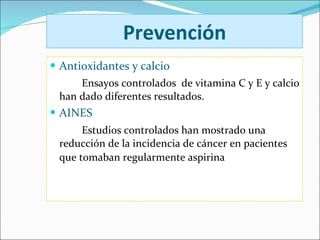 Prevención Antioxidantes y calcio Ensayos controlados  de vitamina C y E y calcio han dado diferentes resultados.  AINES Estudios controlados han mostrado una reducción de la incidencia de cáncer en pacientes que tomaban regularmente aspirina   