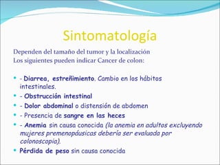Sintomatología Dependen del tamaño del tumor y la localización Los siguientes pueden indicar Cancer de colon: -  Diarrea, estreñimiento . Cambio en los hábitos  intestinales. -  Obstrucción intestinal -  Dolor abdominal  o distensión de abdomen - Presencia de  sangre en las heces -  Anemia  sin causa conocida  (la anemia en adultos excluyendo mujeres premenopáusicas debería ser evaluada por colonoscopia). Pérdida de peso  sin causa conocida 