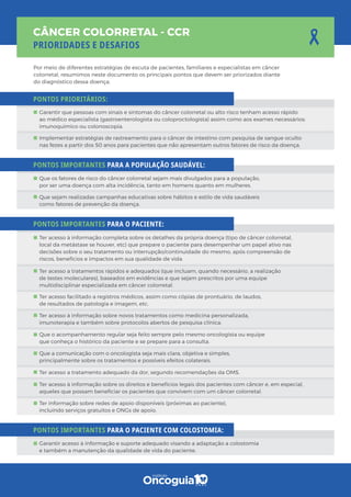 Por meio de diferentes estratégias de escuta de pacientes, familiares e especialistas em câncer
colorretal, resumimos neste documento os principais pontos que devem ser priorizados diante
do diagnóstico dessa doença.
PONTOS PRIORITÁRIOS:
PONTOS IMPORTANTES PARA A POPULAÇÃO SAUDÁVEL:
PONTOS IMPORTANTES PARA O PACIENTE:
PONTOS IMPORTANTES PARA O PACIENTE COM COLOSTOMIA:
Implementar estratégias de rastreamento para o câncer de intestino com pesquisa de sangue oculto
nas fezes a partir dos 50 anos para pacientes que não apresentam outros fatores de risco da doença.
Garantir que pessoas com sinais e sintomas do câncer colorretal ou alto risco tenham acesso rápido
ao médico especialista (gastroenterologista ou coloproctologista) assim como aos exames necessários:
imunoquímico ou colonoscopia.
Que os fatores de risco do câncer colorretal sejam mais divulgados para a população,
por ser uma doença com alta incidência, tanto em homens quanto em mulheres.
Que sejam realizadas campanhas educativas sobre hábitos e estilo de vida saudáveis
como fatores de prevenção da doença.
Ter informação sobre redes de apoio disponíveis (próximas ao paciente),
incluindo serviços gratuitos e ONGs de apoio.
Ter acesso à informação sobre os direitos e benefícios legais dos pacientes com câncer e, em especial,
aqueles que possam beneﬁciar os pacientes que convivem com um câncer colorretal.
Ter acesso a tratamento adequado da dor, segundo recomendações da OMS.
Que a comunicação com o oncologista seja mais clara, objetiva e simples,
principalmente sobre os tratamentos e possíveis efeitos colaterais.
Que o acompanhamento regular seja feito sempre pelo mesmo oncologista ou equipe
que conheça o histórico da paciente e se prepare para a consulta.
Ter acesso à informação sobre novos tratamentos como medicina personalizada,
imunoterapia e também sobre protocolos abertos de pesquisa clínica.
Ter acesso facilitado a registros médicos, assim como cópias de prontuário, de laudos,
de resultados de patologia e imagem, etc.
Ter acesso a tratamentos rápidos e adequados (que incluam, quando necessário, a realização
de testes moleculares), baseados em evidências e que sejam prescritos por uma equipe
multidisciplinar especializada em câncer colorretal.
Ter acesso à informação completa sobre os detalhes da própria doença (tipo de câncer colorretal,
local da metástase se houver, etc) que prepare o paciente para desempenhar um papel ativo nas
decisões sobre o seu tratamento ou interrupção/continuidade do mesmo, após compreensão de
riscos, benefícios e impactos em sua qualidade de vida.
Garantir acesso à informação e suporte adequado visando a adaptação a colostomia
e também a manutenção da qualidade de vida do paciente.
 