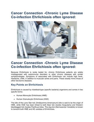 Cancer Connection -Chronic Lyme Disease
Co-infection Ehrlichiosis often ignored:




Cancer Connection -Chronic Lyme Disease
Co-infection Ehrlichiosis often ignored:
Because Ehrlichiosis is rarely tested for, chronic Ehrlichiosis patients are widely
misdiagnosed with autoimmune disorders or other chronic diseases with similar
symptomologies. Symptoms of associated with Ehrlichiosis can include high fever,
headache, chills, in addition to muscular aches and pains. These closely mimic those of
other tick-borne diseases.

Key Points on Ehrlichiosis
Ehrlichiosis is caused by rickettsial-type (specific bacteria) organisms and comes in two
specific forms:
      Human Monocytic Ehrlichiosis (HME)
      Human Granulocytic Ehrlichiosis (HGE)
The bite of the Lone Star tick (Amblyomma Americanum) bite is said to be the origin of
HME, while HGE has been linked to both Deer tick (Ixodes Scapularis) and Western
blacklegged tick (Ixodes Pacificus) bites. The dog tick (Dermacentor Variabilis) is known
to transmit both HME and HE varieties of Ehrlichiosis.
 