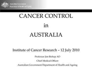 CANCER CONTROL
in
AUSTRALIA
Institute of Cancer Research – 12 July 2010
Professor Jim Bishop AO
Chief Medical Officer
Australian Government Department of Health and Ageing
 
